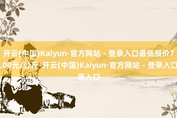 开云(中国)Kaiyun·官方网站 - 登录入口最低报价7.00元/公斤-开云(中国)Kaiyun·官方网站 - 登录入口