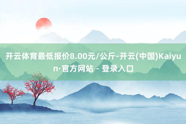 开云体育最低报价8.00元/公斤-开云(中国)Kaiyun·官方网站 - 登录入口