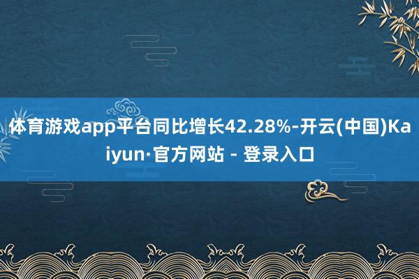 体育游戏app平台同比增长42.28%-开云(中国)Kaiyun·官方网站 - 登录入口
