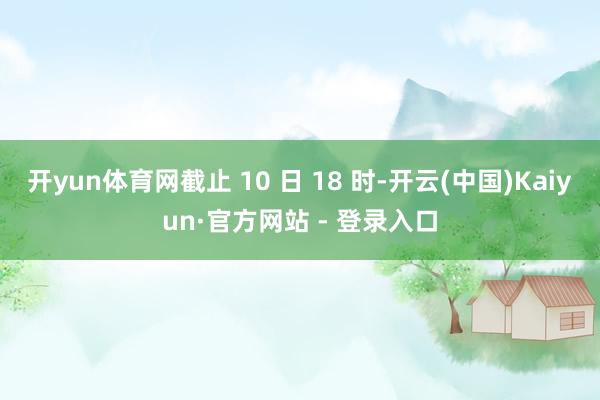开yun体育网截止 10 日 18 时-开云(中国)Kaiyun·官方网站 - 登录入口