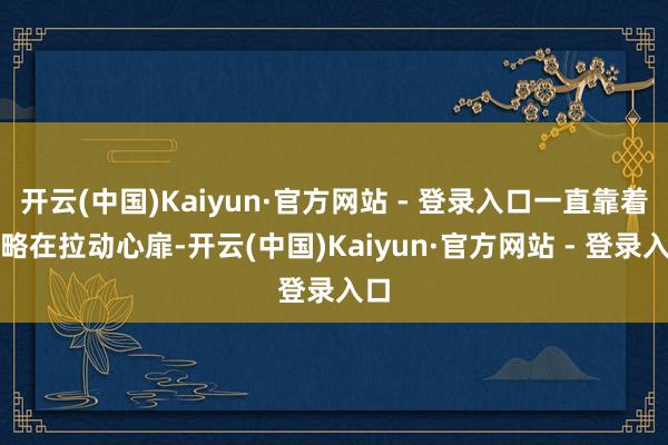 开云(中国)Kaiyun·官方网站 - 登录入口一直靠着策略在拉动心扉-开云(中国)Kaiyun·官方网站 - 登录入口