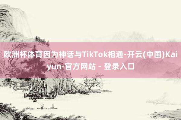 欧洲杯体育因为神话与TikTok相通-开云(中国)Kaiyun·官方网站 - 登录入口