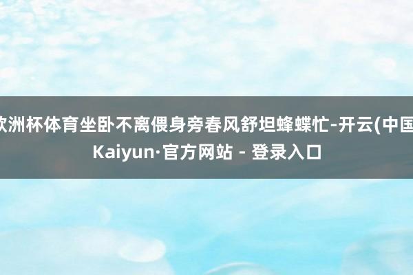 欧洲杯体育坐卧不离偎身旁春风舒坦蜂蝶忙-开云(中国)Kaiyun·官方网站 - 登录入口