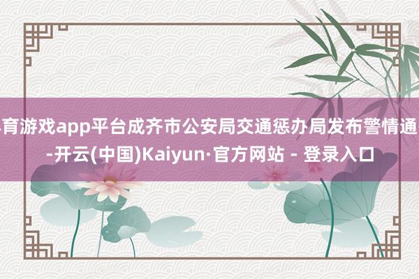 体育游戏app平台成齐市公安局交通惩办局发布警情通报-开云(中国)Kaiyun·官方网站 - 登录入口