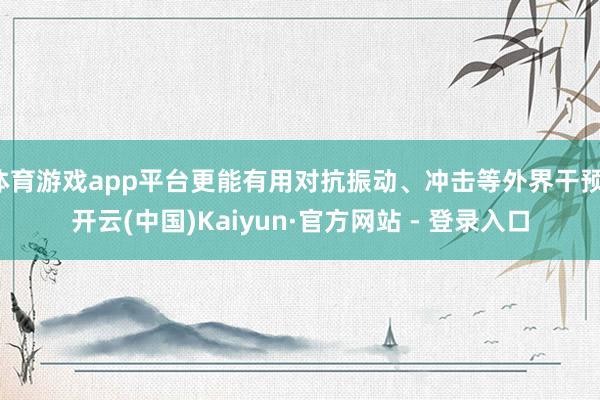 体育游戏app平台更能有用对抗振动、冲击等外界干预-开云(中国)Kaiyun·官方网站 - 登录入口