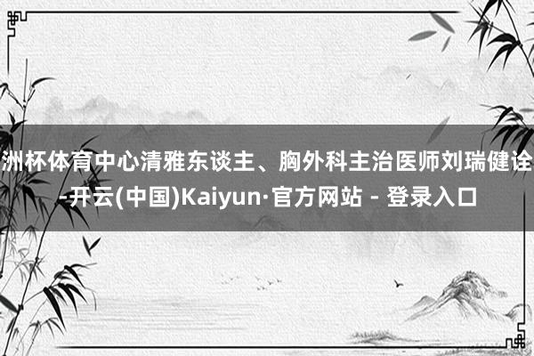 欧洲杯体育中心清雅东谈主、胸外科主治医师刘瑞健诠释-开云(中国)Kaiyun·官方网站 - 登录入口