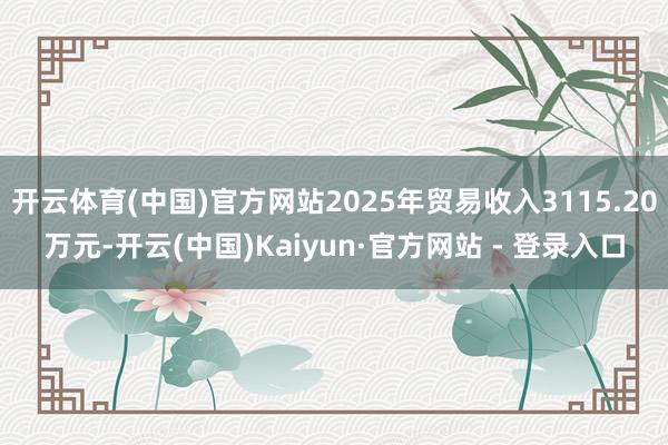 开云体育(中国)官方网站2025年贸易收入3115.20万元-开云(中国)Kaiyun·官方网站 - 登录入口