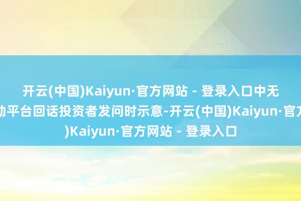 开云(中国)Kaiyun·官方网站 - 登录入口中无东说念主机在互动平台回话投资者发问时示意-开云(中国)Kaiyun·官方网站 - 登录入口