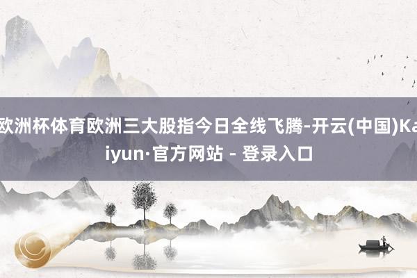 欧洲杯体育欧洲三大股指今日全线飞腾-开云(中国)Kaiyun·官方网站 - 登录入口