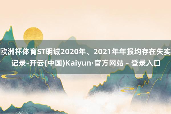欧洲杯体育ST明诚2020年、2021年年报均存在失实记录-开云(中国)Kaiyun·官方网站 - 登录入口