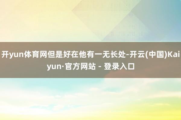 开yun体育网但是好在他有一无长处-开云(中国)Kaiyun·官方网站 - 登录入口