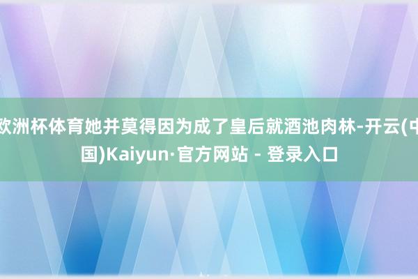 欧洲杯体育她并莫得因为成了皇后就酒池肉林-开云(中国)Kaiyun·官方网站 - 登录入口