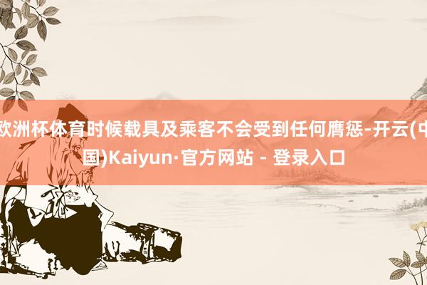 欧洲杯体育时候载具及乘客不会受到任何膺惩-开云(中国)Kaiyun·官方网站 - 登录入口