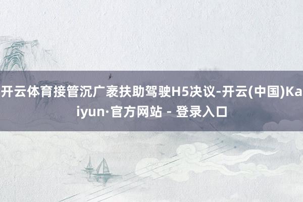 开云体育接管沉广袤扶助驾驶H5决议-开云(中国)Kaiyun·官方网站 - 登录入口