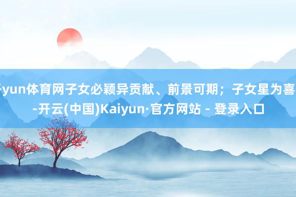 开yun体育网子女必颖异贡献、前景可期；子女星为喜用-开云(中国)Kaiyun·官方网站 - 登录入口