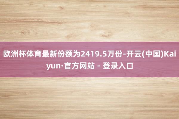 欧洲杯体育最新份额为2419.5万份-开云(中国)Kaiyun·官方网站 - 登录入口