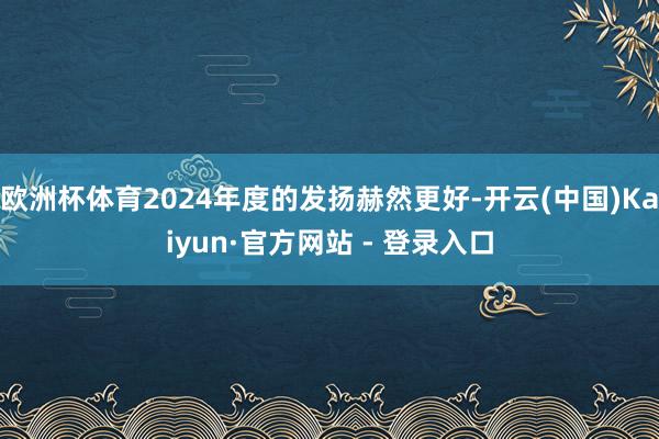 欧洲杯体育2024年度的发扬赫然更好-开云(中国)Kaiyun·官方网站 - 登录入口