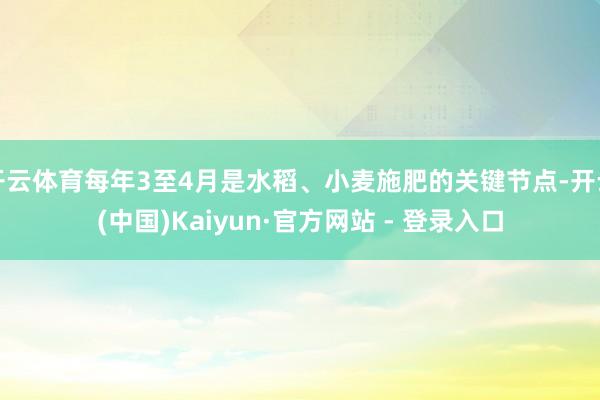 开云体育每年3至4月是水稻、小麦施肥的关键节点-开云(中国)Kaiyun·官方网站 - 登录入口