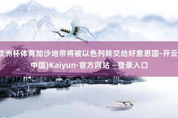 欧洲杯体育加沙地带将被以色列转交给好意思国-开云(中国)Kaiyun·官方网站 - 登录入口