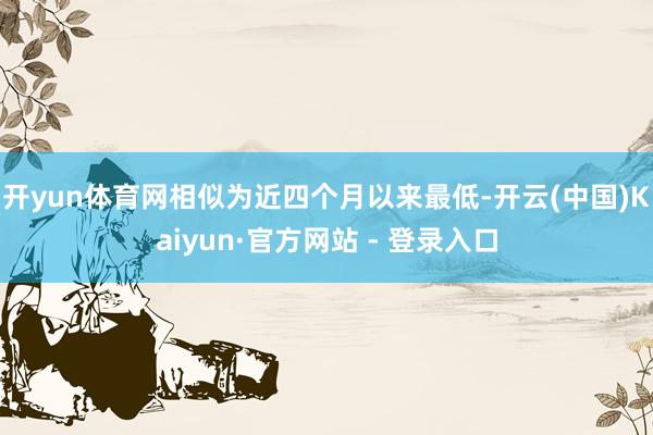开yun体育网相似为近四个月以来最低-开云(中国)Kaiyun·官方网站 - 登录入口