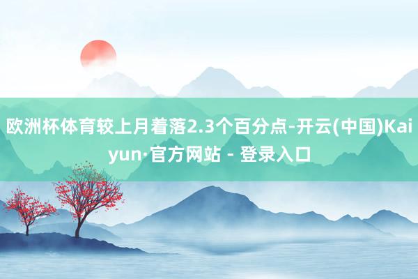 欧洲杯体育较上月着落2.3个百分点-开云(中国)Kaiyun·官方网站 - 登录入口