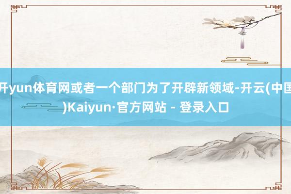 开yun体育网或者一个部门为了开辟新领域-开云(中国)Kaiyun·官方网站 - 登录入口