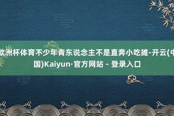 欧洲杯体育不少年青东说念主不是直奔小吃摊-开云(中国)Kaiyun·官方网站 - 登录入口