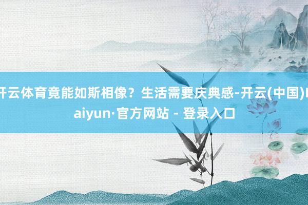 开云体育竟能如斯相像?生活需要庆典感-开云(中国)Kaiyun·官方网站 - 登录入口