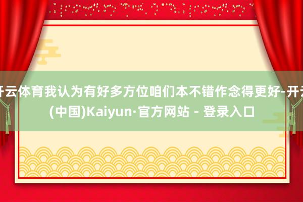 开云体育我认为有好多方位咱们本不错作念得更好-开云(中国)Kaiyun·官方网站 - 登录入口
