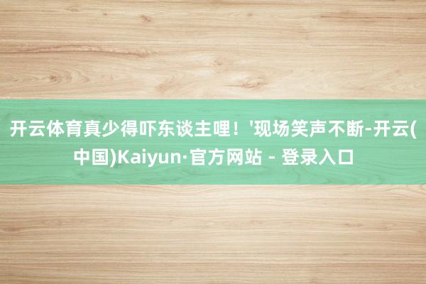 开云体育真少得吓东谈主哩！'现场笑声不断-开云(中国)Kaiyun·官方网站 - 登录入口