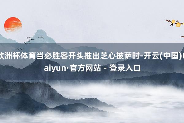 欧洲杯体育当必胜客开头推出芝心披萨时-开云(中国)Kaiyun·官方网站 - 登录入口