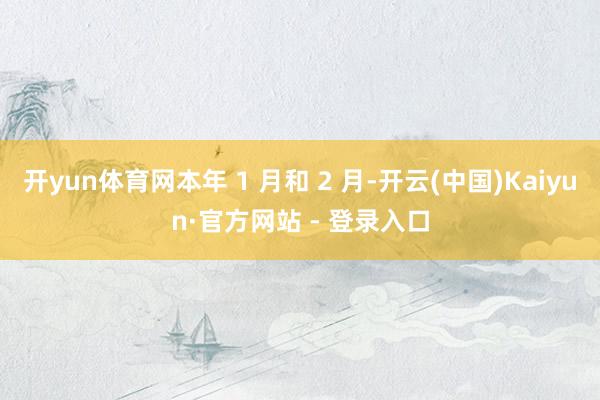 开yun体育网本年 1 月和 2 月-开云(中国)Kaiyun·官方网站 - 登录入口