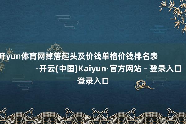 开yun体育网掉落起头及价钱单格价钱排名表                            -开云(中国)Kaiyun·官方网站 - 登录入口