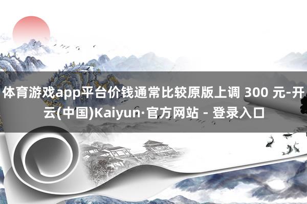体育游戏app平台价钱通常比较原版上调 300 元-开云(中国)Kaiyun·官方网站 - 登录入口