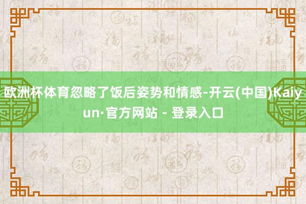 欧洲杯体育忽略了饭后姿势和情感-开云(中国)Kaiyun·官方网站 - 登录入口