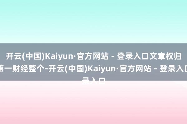 开云(中国)Kaiyun·官方网站 - 登录入口文章权归第一财经整个-开云(中国)Kaiyun·官方网站 - 登录入口