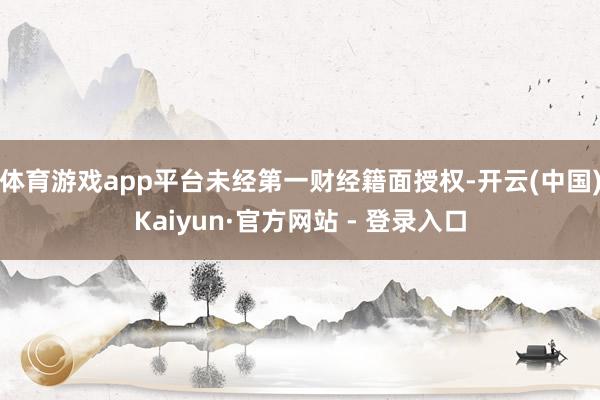 体育游戏app平台未经第一财经籍面授权-开云(中国)Kaiyun·官方网站 - 登录入口