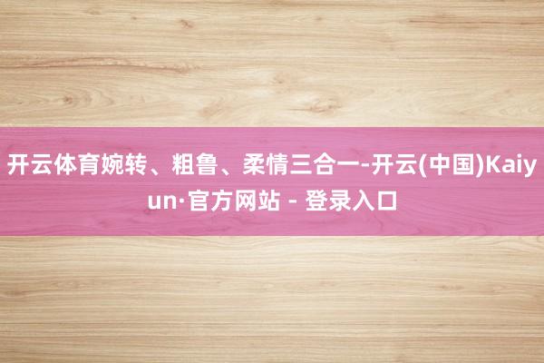开云体育婉转、粗鲁、柔情三合一-开云(中国)Kaiyun·官方网站 - 登录入口