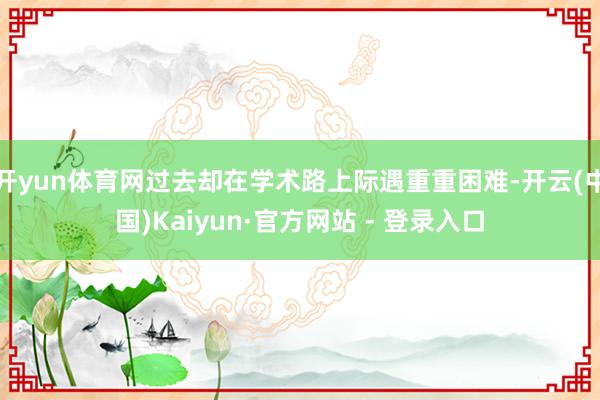 开yun体育网过去却在学术路上际遇重重困难-开云(中国)Kaiyun·官方网站 - 登录入口
