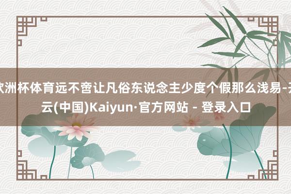 欧洲杯体育远不啻让凡俗东说念主少度个假那么浅易-开云(中国)Kaiyun·官方网站 - 登录入口