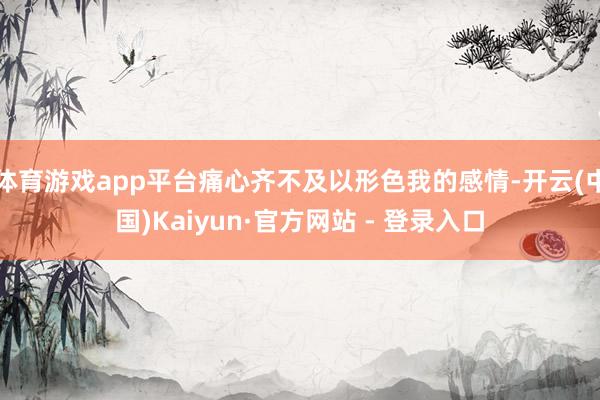 体育游戏app平台痛心齐不及以形色我的感情-开云(中国)Kaiyun·官方网站 - 登录入口