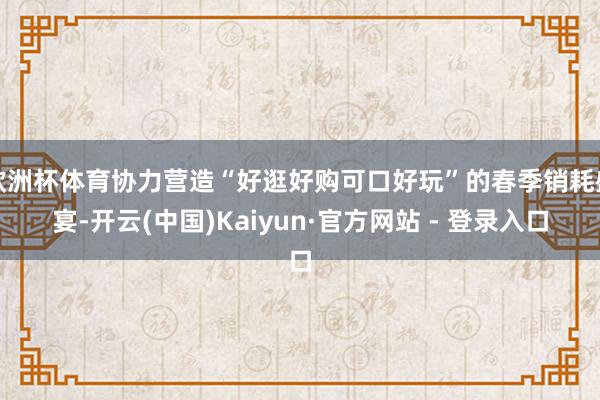 欧洲杯体育协力营造“好逛好购可口好玩”的春季销耗盛宴-开云(中国)Kaiyun·官方网站 - 登录入口
