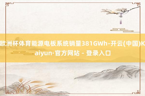 欧洲杯体育能源电板系统销量381GWh-开云(中国)Kaiyun·官方网站 - 登录入口