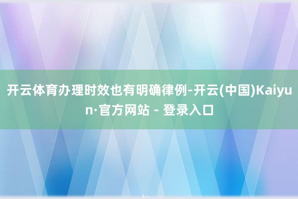 开云体育办理时效也有明确律例-开云(中国)Kaiyun·官方网站 - 登录入口