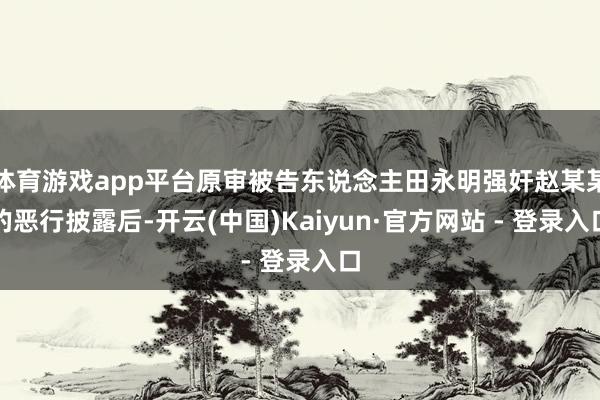 体育游戏app平台原审被告东说念主田永明强奸赵某某的恶行披露后-开云(中国)Kaiyun·官方网站 - 登录入口