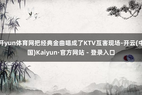 开yun体育网把经典金曲唱成了KTV互害现场-开云(中国)Kaiyun·官方网站 - 登录入口