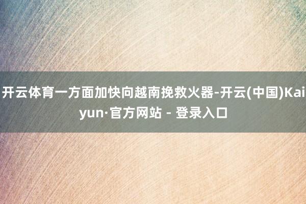 开云体育一方面加快向越南挽救火器-开云(中国)Kaiyun·官方网站 - 登录入口