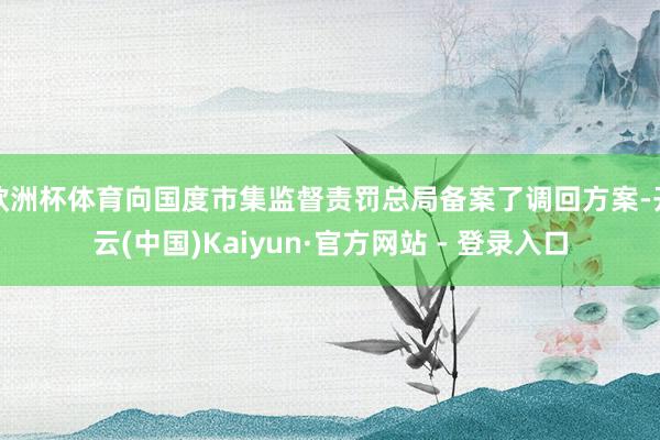 欧洲杯体育向国度市集监督责罚总局备案了调回方案-开云(中国)Kaiyun·官方网站 - 登录入口