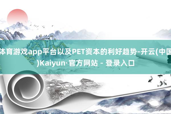 体育游戏app平台以及PET资本的利好趋势-开云(中国)Kaiyun·官方网站 - 登录入口