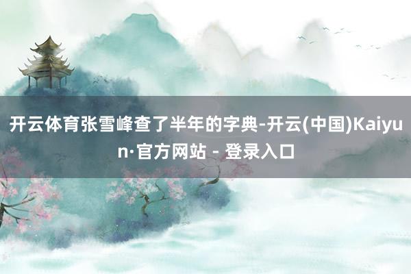开云体育张雪峰查了半年的字典-开云(中国)Kaiyun·官方网站 - 登录入口